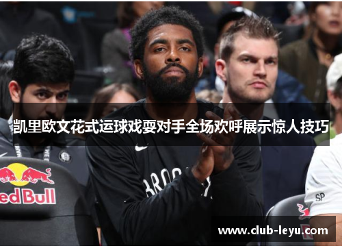 凯里欧文花式运球戏耍对手全场欢呼展示惊人技巧