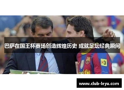 巴萨在国王杯赛场创造辉煌历史 成就足坛经典瞬间