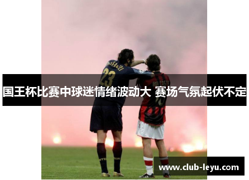 国王杯比赛中球迷情绪波动大 赛场气氛起伏不定