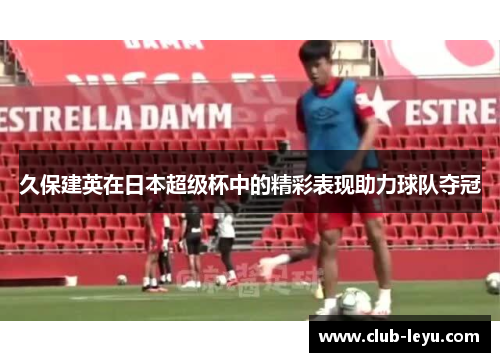 久保建英在日本超级杯中的精彩表现助力球队夺冠 久保建英在日本超级杯中的精彩表现助力球队夺冠