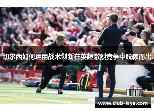 切尔西如何运用战术创新在英超激烈竞争中脱颖而出 切尔西如何运用战术创新在英超激烈竞争中脱颖而出