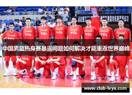 中国男篮热身赛暴露问题如何解决才能重返世界巅峰 中国男篮热身赛暴露问题如何解决才能重返世界巅峰