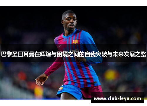 巴黎圣日耳曼在辉煌与困境之间的自我突破与未来发展之路 巴黎圣日耳曼在辉煌与困境之间的自我突破与未来发展之路