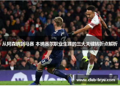 从阿森纳到马赛 本纳赛尔职业生涯的三大关键转折点解析 从阿森纳到马赛 本纳赛尔职业生涯的三大关键转折点解析