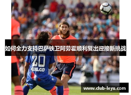 如何全力支持巴萨铁卫阿劳霍顺利复出迎接新挑战