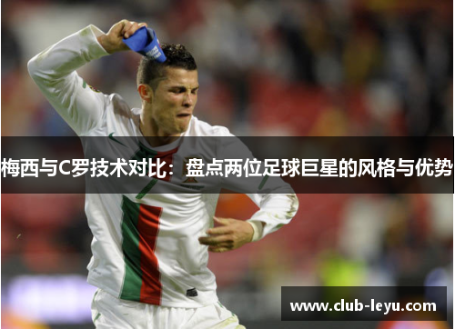 梅西与C罗技术对比：盘点两位足球巨星的风格与优势