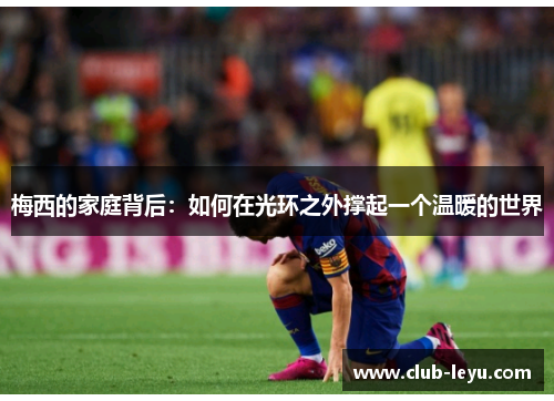 梅西的家庭背后:如何在光环之外撑起一个温暖的世界 梅西的家庭背后:如何在光环之外撑起一个温暖的世界