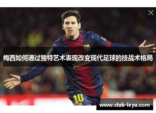 梅西如何通过独特艺术表现改变现代足球的技战术格局 梅西如何通过独特艺术表现改变现代足球的技战术格局