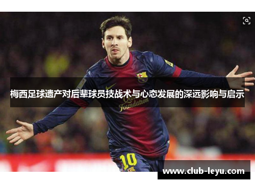 梅西足球遗产对后辈球员技战术与心态发展的深远影响与启示