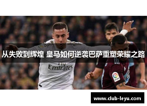 从失败到辉煌 皇马如何逆袭巴萨重塑荣耀之路