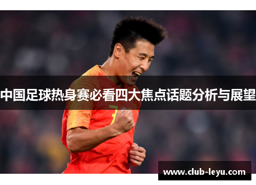 中国足球热身赛必看四大焦点话题分析与展望 中国足球热身赛必看四大焦点话题分析与展望