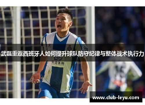 武磊重返西班牙人如何提升球队防守纪律与整体战术执行力