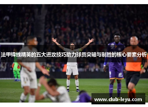 法甲锋线精英的五大进攻技巧助力球员突破与制胜的核心要素分析 法甲锋线精英的五大进攻技巧助力球员突破与制胜的核心要素分析