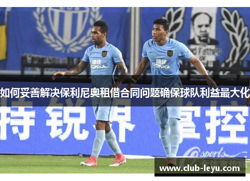 如何妥善解决保利尼奥租借合同问题确保球队利益最大化