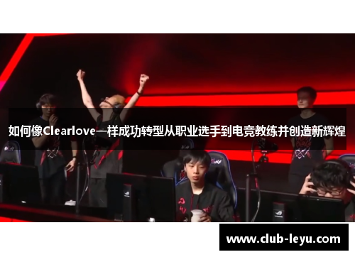 如何像Clearlove一样成功转型从职业选手到电竞教练并创造新辉煌