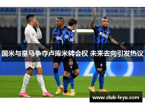 国米与皇马争夺卢库米转会权 未来去向引发热议