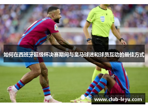 如何在西班牙超级杯决赛期间与皇马球迷和球员互动的最佳方式