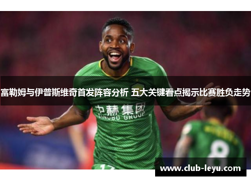 富勒姆与伊普斯维奇首发阵容分析 五大关键看点揭示比赛胜负走势 富勒姆与伊普斯维奇首发阵容分析 五大关键看点揭示比赛胜负走势