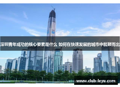 深圳青年成功的核心要素是什么 如何在快速发展的城市中脱颖而出 深圳青年成功的核心要素是什么 如何在快速发展的城市中脱颖而出