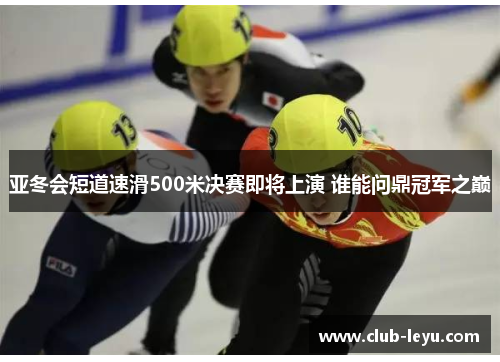 亚冬会短道速滑500米决赛即将上演 谁能问鼎冠军之巅