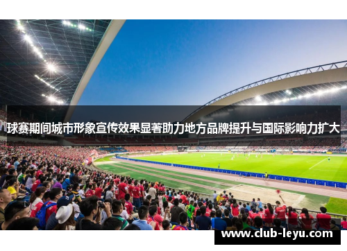 球赛期间城市形象宣传效果显著助力地方品牌提升与国际影响力扩大