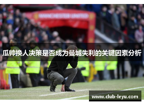 瓜帅换人决策是否成为曼城失利的关键因素分析 瓜帅换人决策是否成为曼城失利的关键因素分析