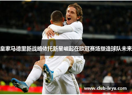 皇家马德里新战略依托新星崛起在欧冠赛场塑造球队未来 皇家马德里新战略依托新星崛起在欧冠赛场塑造球队未来