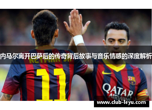 内马尔离开巴萨后的传奇背后故事与音乐情感的深度解析 内马尔离开巴萨后的传奇背后故事与音乐情感的深度解析