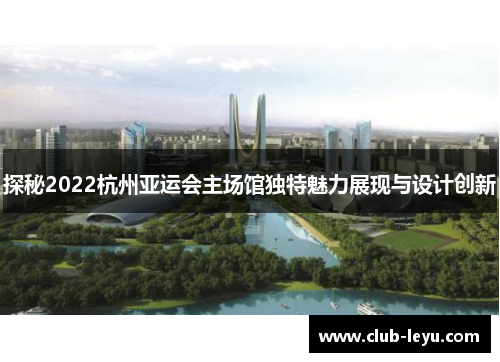 探秘2022杭州亚运会主场馆独特魅力展现与设计创新 探秘2022杭州亚运会主场馆独特魅力展现与设计创新