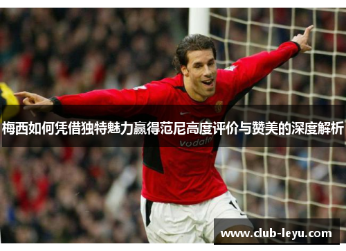 梅西如何凭借独特魅力赢得范尼高度评价与赞美的深度解析 梅西如何凭借独特魅力赢得范尼高度评价与赞美的深度解析