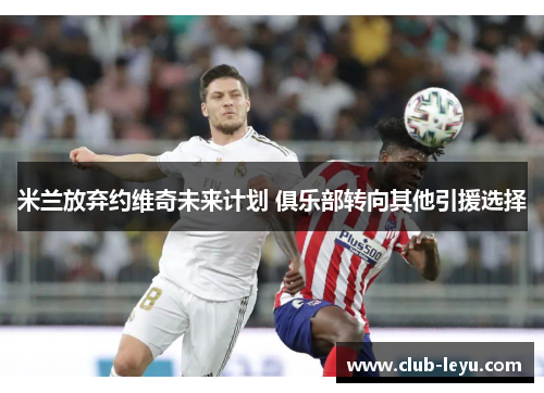 米兰放弃约维奇未来计划 俱乐部转向其他引援选择