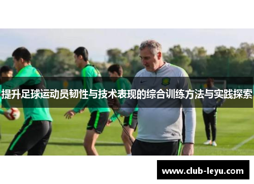 提升足球运动员韧性与技术表现的综合训练方法与实践探索
