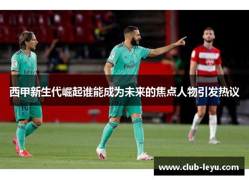 西甲新生代崛起谁能成为未来的焦点人物引发热议 西甲新生代崛起谁能成为未来的焦点人物引发热议
