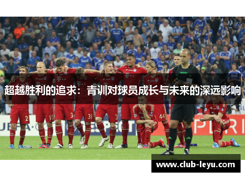 超越胜利的追求:青训对球员成长与未来的深远影响 超越胜利的追求:青训对球员成长与未来的深远影响