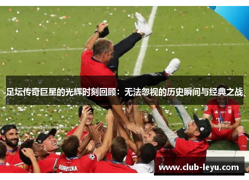 足坛传奇巨星的光辉时刻回顾：无法忽视的历史瞬间与经典之战