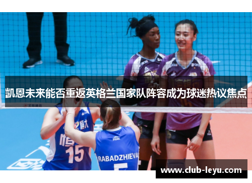 凯恩未来能否重返英格兰国家队阵容成为球迷热议焦点 凯恩未来能否重返英格兰国家队阵容成为球迷热议焦点