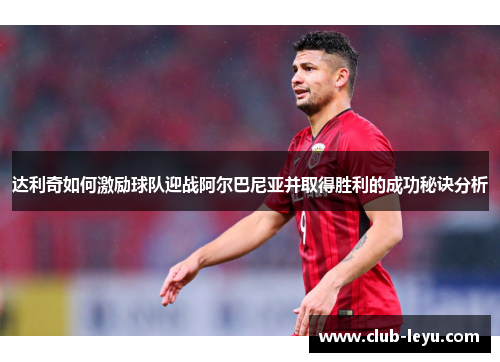 达利奇如何激励球队迎战阿尔巴尼亚并取得胜利的成功秘诀分析 达利奇如何激励球队迎战阿尔巴尼亚并取得胜利的成功秘诀分析