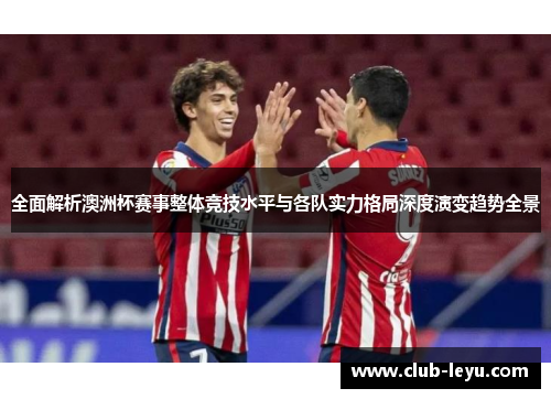 全面解析澳洲杯赛事整体竞技水平与各队实力格局深度演变趋势全景