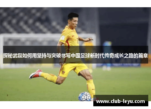 探秘武磊如何用坚持与突破书写中国足球新时代传奇成长之路的篇章